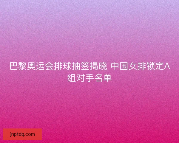 巴黎奥运会排球抽签揭晓 中国女排锁定A组对手名单