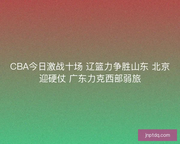 CBA今日激战十场 辽篮力争胜山东 北京迎硬仗 广东力克西部弱旅