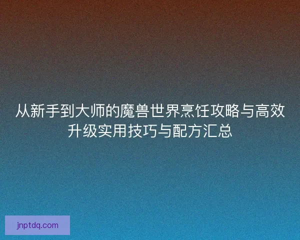 从新手到大师的魔兽世界烹饪攻略与高效升级实用技巧与配方汇总