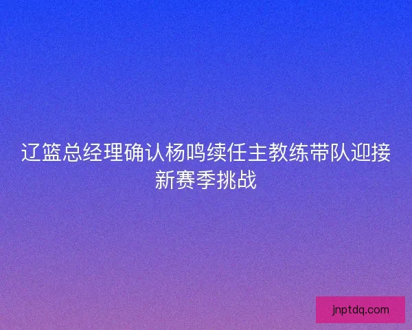 辽篮总经理确认杨鸣续任主教练带队迎接新赛季挑战