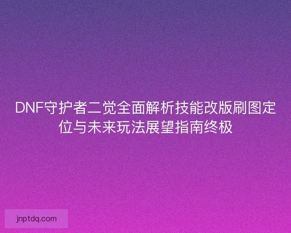 DNF守护者二觉全面解析技能改版刷图定位与未来玩法展望指南终极