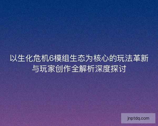 以生化危机6模组生态为核心的玩法革新与玩家创作全解析深度探讨
