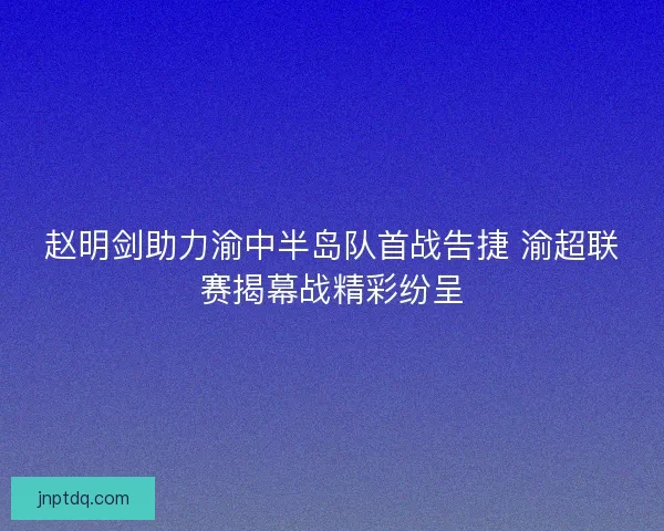 赵明剑助力渝中半岛队首战告捷 渝超联赛揭幕战精彩纷呈