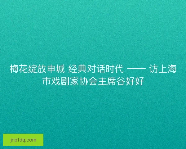 梅花绽放申城 经典对话时代 —— 访上海市戏剧家协会主席谷好好