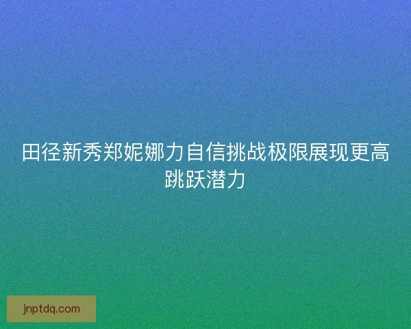 田径新秀郑妮娜力自信挑战极限展现更高跳跃潜力