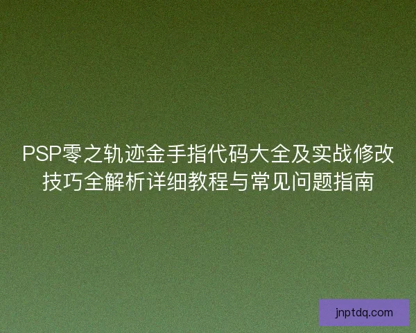 PSP零之轨迹金手指代码大全及实战修改技巧全解析详细教程与常见问题指南