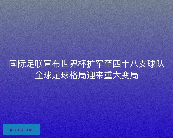 国际足联宣布世界杯扩军至四十八支球队全球足球格局迎来重大变局